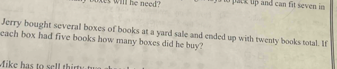 oxes will he need? to pack uip and can fit seven in 
Jerry bought several boxes of books at a yard sale and ended up with twenty books total. If 
each box had five books how many boxes did he buy? 
Mike has to sell thirt