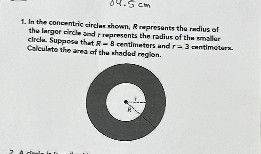 In the concentric circles shown, R represents the radius of 
the larger circle and r represents the radius of the smaller 
circle. Suppose that R=8 centimeters and r=3 centimeters. 
Calculate the area of the shaded region.