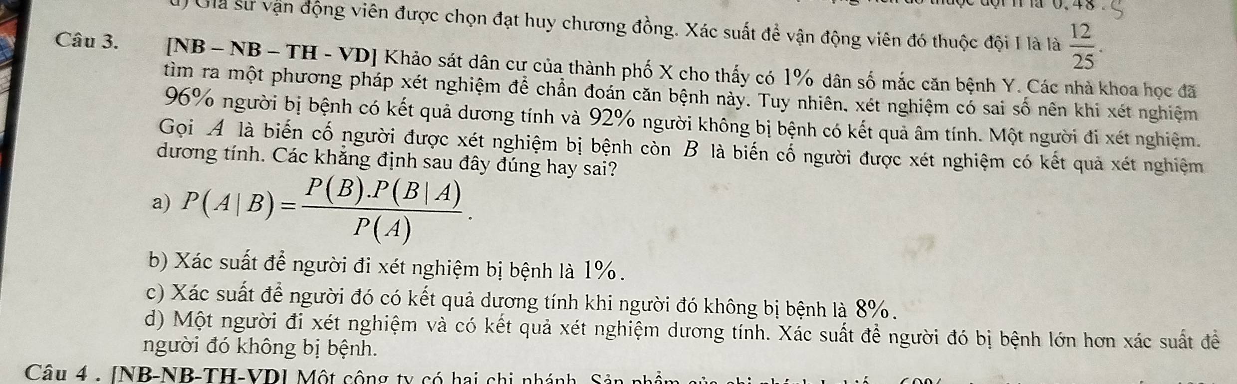 ) Gia sư vận động viên được chọn đạt huy chương đồng. Xác suất để vận động viên đó thuộc đội 1 là là  12/25 . 
Câu 3. [NB - NB - TH - VD] Khảo sát dân cư của thành phố X cho thấy có 1% dân số mắc căn bệnh Y. Các nhà khoa học đã
tìm ra một phương pháp xét nghiệm để chẩn đoán căn bệnh này. Tuy nhiên, xét nghiệm có sai số nên khi xét nghiệm
96% người bị bệnh có kết quả dương tính và 92% người không bị bệnh có kết quả âm tính. Một người đi xét nghiệm.
Gọi A là biến cố người được xét nghiệm bị bệnh còn B là biến cố người được xét nghiệm có kết quả xét nghiệm
dương tính. Các khăng định sau đây đúng hay sai?
a) P(A|B)= (P(B).P(B|A))/P(A) .
b) Xác suất để người đi xét nghiệm bị bệnh là 1%.
c) Xác suất để người đó có kết quả dương tính khi người đó không bị bệnh là 8%.
d) Một người đi xét nghiệm và có kết quả xét nghiệm dương tính. Xác suất để người đó bị bệnh lớn hơn xác suất đề
người đó không bị bệnh.
Câu 4 . INB-NB-TH-VDI Một cộng ty có hai chi nhánh