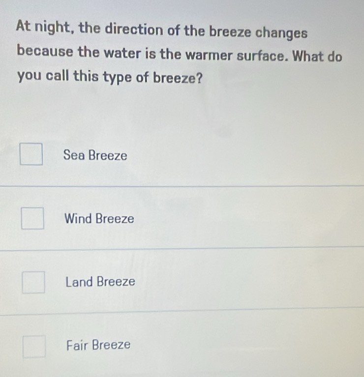 At night, the direction of the breeze changes
because the water is the warmer surface. What do
you call this type of breeze?
Sea Breeze
Wind Breeze
Land Breeze
Fair Breeze