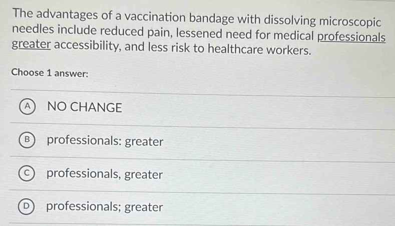 The advantages of a vaccination bandage with dissolving microscopic
needles include reduced pain, lessened need for medical professionals
greater accessibility, and less risk to healthcare workers.
Choose 1 answer:
A NO CHANGE
B professionals: greater
professionals, greater
professionals; greater