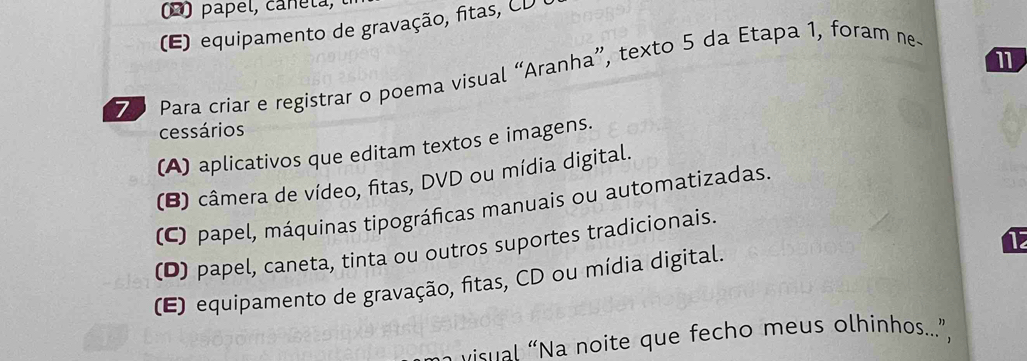 (D) papel, cañela,
(E) equipamento de gravação, fitas, CD 
11
7 Para criar e registrar o poema visual “Aranha”, texto 5 da Etapa 1, foram ne-
cessários
(A) aplicativos que editam textos e imagens.
(B) câmera de vídeo, fitas, DVD ou mídia digital.
(C) papel, máquinas tipográficas manuais ou automatizadas.
1
(D) papel, caneta, tinta ou outros suportes tradicionais.
(E) equipamento de gravação, fitas, CD ou mídia digital.
visual “Na noite que fecho meus olhinhos...”,