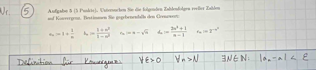 Aufgabe 5 (5 Punkte). Untersuchen Sie die folgenden Zahlenfolgen reeller Zahlen
auf Konvergenz. Bestimmen Sie gegebenenfalls den Grenzwert:
a_n:=1+ 1/n  b_n:= (1+n^2)/1-n^2  c_n:=n-sqrt(n) d_n:= (2n^3+1)/n-1  e_n:=2^(-n^2)