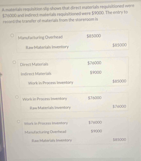 A materials requisition slip shows that direct materials requisitioned were
$76000 and indirect materials requisitioned were $9000. The entry to
record the transfer of materials from the storeroom is
Manufacturing Overhead $85000
Raw Materials Inventory $85000
Direct Materials $76000
Indirect Materials $9000
Work in Process Inventory $85000
Work in Process Inventory $76000
Raw Materials Inventory $76000
Work in Process Inventory $76000
Manufacturing Overhead $9000
Raw Materials Inventory $85000