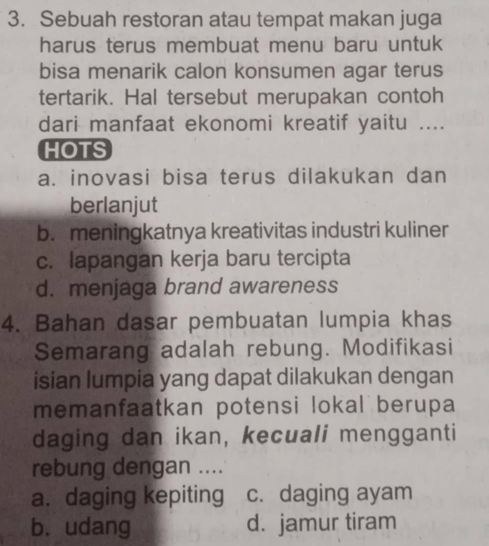 Sebuah restoran atau tempat makan juga
harus terus membuat menu baru untuk
bisa menarik calon konsumen agar terus
tertarik. Hal tersebut merupakan contoh
dari manfaat ekonomi kreatif yaitu ....
HOTS
a. inovasi bisa terus dilakukan dan
berlanjut
b. meningkatnya kreativitas industri kuliner
c. lapangan kerja baru tercipta
d. menjaga brand awareness
4. Bahan dasar pembuatan lumpia khas
Semarang adalah rebung. Modifikasi
isian lumpia yang dapat dilakukan dengan
memanfaatkan potensi lokal berupa
daging dan ikan, kecuali mengganti
rebung dengan ....
a. daging kepiting c. daging ayam
b. udang d. jamur tiram