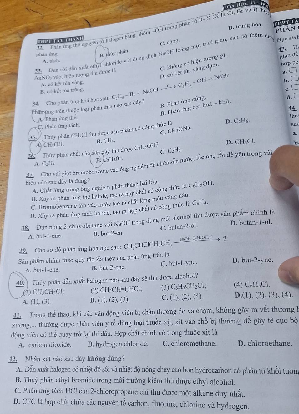 Hóa Học 11 -Họ
D. trung hòa. THPT TA
phân 
32. Phản ứng thể nguyên tử halogen bằng nhóm -OH trong phân tử R-X X (X là Cl, Br và I) được

C. cộng.
43. D
phàn ứng B. thủy phân.
33. Đun sôi dẫn xuất ethyl chloride với dung dịch NaOH loãng một thời gian, sau đó thêm dun Học sinh
A. tách.
C. không có hiện tượng gì.
gian đề
D. có kết tủa vàng đậm.
hợp po
NO_3 vào, hiện tượng thu được là
a. □
A. có kết tủa vàng.
C_2H_5-OH+NaBr
B. có kết tủa trắng. □
c.
34. Cho phản ứng hoá học sau: C_2H_5-Br+NaOHxrightarrow r b.
B. Phản ứng cộng.
d. □
Phân ứng trên thuộc loại phản ứng nào sau đây? □
D. Phản ứng oxi hoá - khử.
44.
A. Phản ứng thế.
làm
C. Phản ứng tách.
C. CH₃ONa. D. C_2H_6.
35.  Thủy phân CH₃Cl thu được sản phẩm có công thức là sat
a.
A CH₃OH. B. CH₄.
D. CH_3Cl.
C. C₂H6.
36. Thủy phân chất nào sau đây thu được C_2H_5OH 1?
b.
A. C2H4.
B. C₂H₅Br.
37. Cho vài giọt bromobenzene vào ống nghiệm đã chứa sẵn nước, lắc nhẹ rồi đề yên trong vài
biểu nào sau đây là đúng?
A. Chất lỏng trong ống nghiệm phân thành hai lớp.
B. Xày ra phản ứng thể halide, tạo ra hợp chất có công thức là C_6H_5OH
C. Bromobenzene tan vào nước tạo ra chất lỏng màu vàng nâu.
D. Xảy ra phản ứng tách halide, tạo ra hợp chất có công thức là C₆H₄.
38. Đun nóng 2-chlorobutane với NaOH trong dung môi alcohol thu được sản phẩm chính là
A. but-1-ene. B. but-2-en. C. butan-2-ol. D. butan-1-ol.
39. Cho sơ đồ phản ứng hoá học sau: CH_3CHClCH_2CH_3xrightarrow NaOH,C_2H_5OH,t° ?
Sản phẩm chính theo quy tắc Zaitsev của phản ứng trên là
A. but-1-ene. B. but-2-ene. C. but-1-yne.
D. but-2-yne.
40. Thủy phân dẫn xuất halogen nào sau đây sẽ thu được alcohol?
.(1) CH_3CH_2Cl; (2) CH_3C H=CHCl; (3) C_6H_5CH_2Cl; (4) C_6H_5Cl.
A. (1), (3). B. (1) (2),(3) C. (1),(2),(4). D.(1),(2),(3),(4)
41. Trong thể thao, khi các vận động viên bị chấn thương do va chạm, không gây ra vết thương h
xương,... thường được nhân viên y tế dùng loại thuốc xịt, xịt vào chỗ bị thương để gây tê cục bộ
động viên có thể quay trở lại thi đấu. Hợp chất chính có trong thuốc xịt là
A. carbon dioxide. B. hydrogen chloride. C. chloromethane. D. chloroethane.
42. Nhận xét nào sau đây không đúng?
A. Dẫn xuất halogen có nhiệt độ sôi và nhiệt độ nóng chảy cao hơn hydrocarbon có phân tử khối tương
B. Thuỷ phân ethyl bromide trong môi trường kiểm thu được ethyl alcohol.
C. Phản ứng tách HCl của 2-chloropropane chỉ thu được một alkene duy nhất.
D. CFC là hợp chất chứa các nguyên tố carbon, fluorine, chlorine và hydrogen.