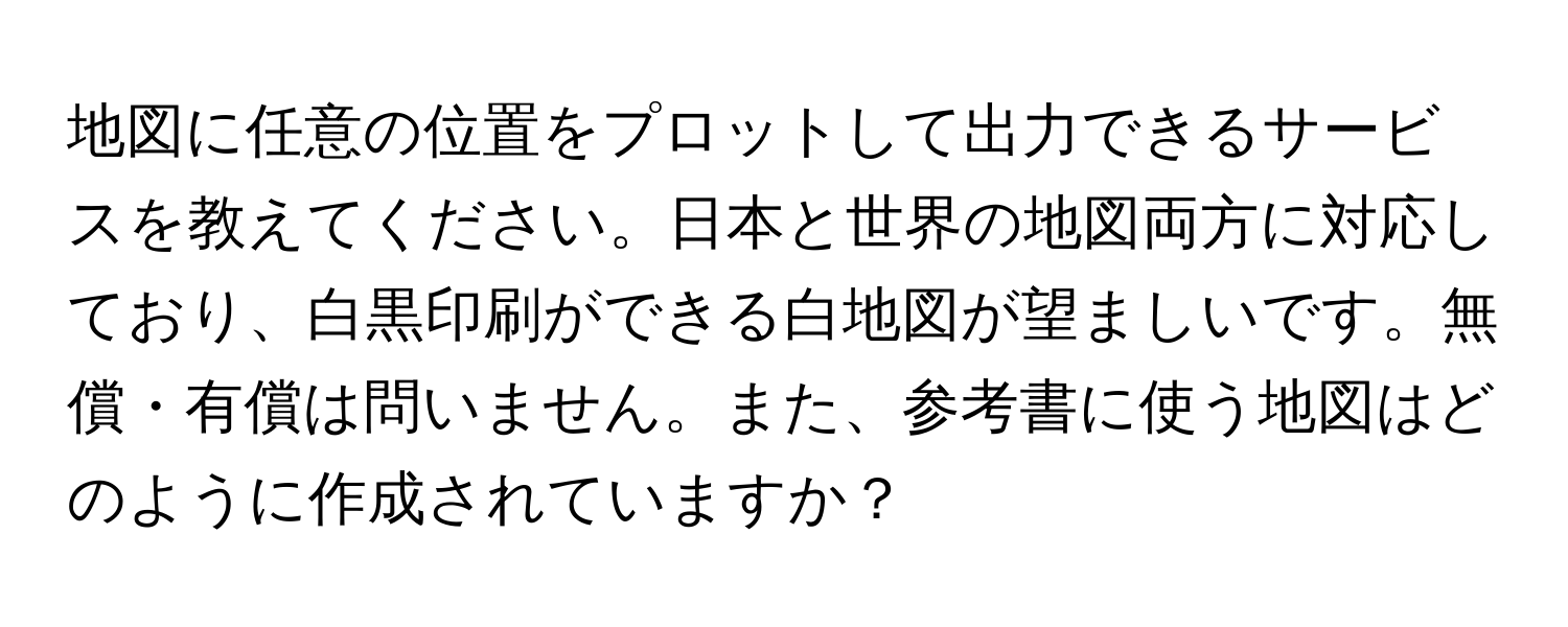 地図に任意の位置をプロットして出力できるサービスを教えてください。日本と世界の地図両方に対応しており、白黒印刷ができる白地図が望ましいです。無償・有償は問いません。また、参考書に使う地図はどのように作成されていますか？