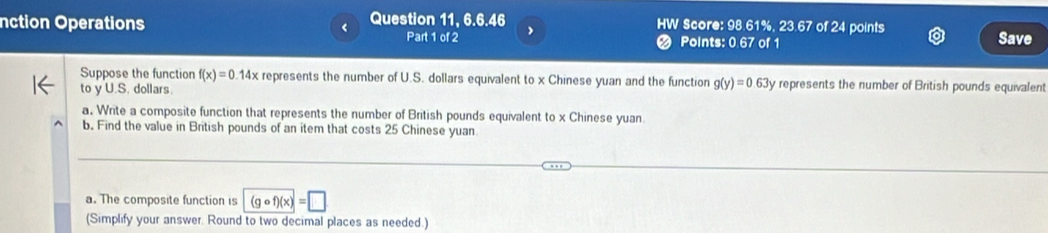 nction Operations Question 11, 6.6.46 Score: 98.61%, 23.67 of 24 points 
a 
Part 1 of 2 Points: 0.67 of 1 Save 
Suppose the function f(x)=0.14 x represents the number of U.S. dollars equivalent to x Chinese yuan and the function g(y)=0.63 By represents the number of British pounds equivalent 
to y U.S. dollars. 
a. Write a composite function that represents the number of British pounds equivalent to x Chinese yuan 
b. Find the value in British pounds of an item that costs 25 Chinese yuan 
a. The composite function is (gcirc f)(x)=□
(Simplify your answer. Round to two decimal places as needed.)