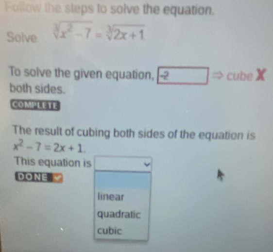 Follow the steps to solve the equation.
Solve sqrt[3](x^2-7)=sqrt[3](2x+1)
To solve the given equation, -2 ∴ △ ABE=)△ CDO cubeX
both sides.
COMPLETE
The result of cubing both sides of the equation is
x^2-7=2x+1. 
This equation is
DONE
linear
quadratic
cubic