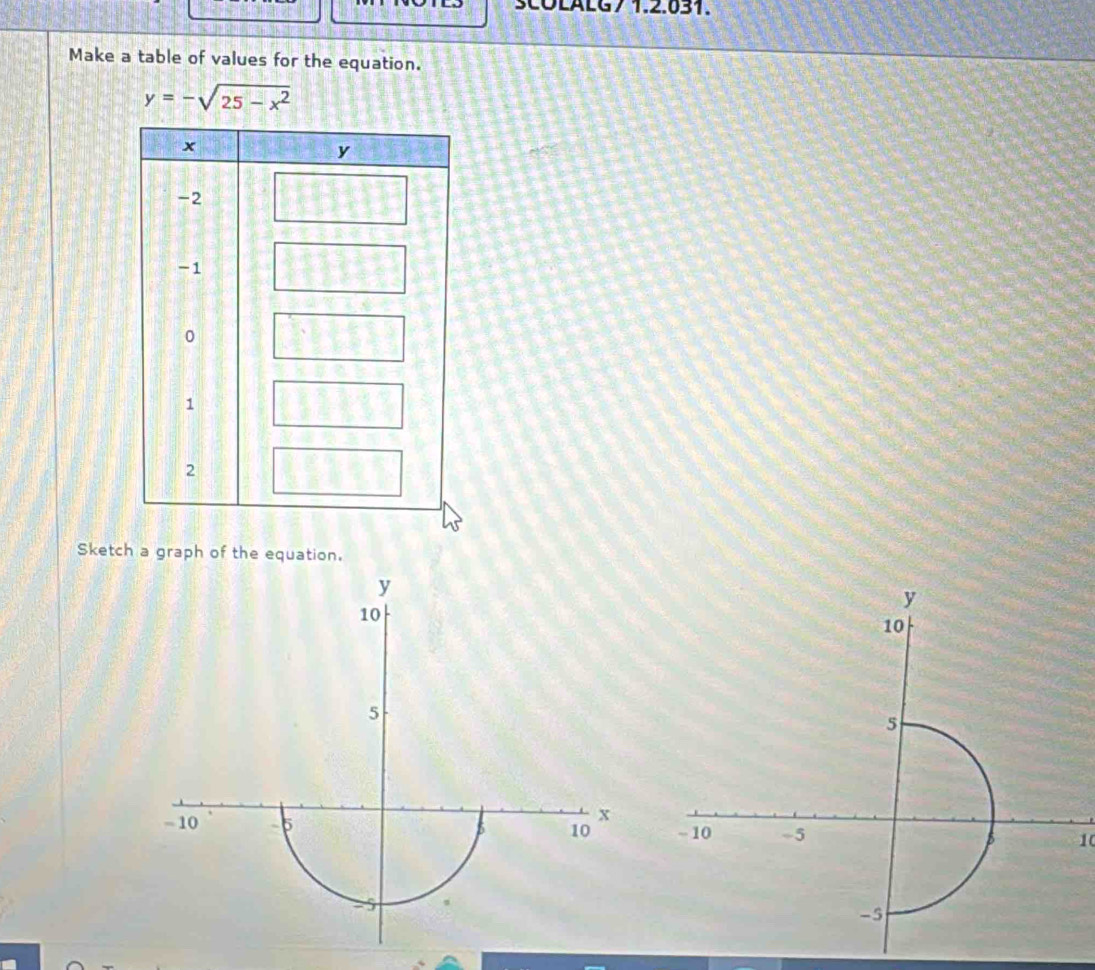 SCOLALG7 1.2.631. 
Make a table of values for the equation.
y=-sqrt(25-x^2)
Sketch a graph of the equation.
y
10
5
x
- 10 -5 5 10 10
-5