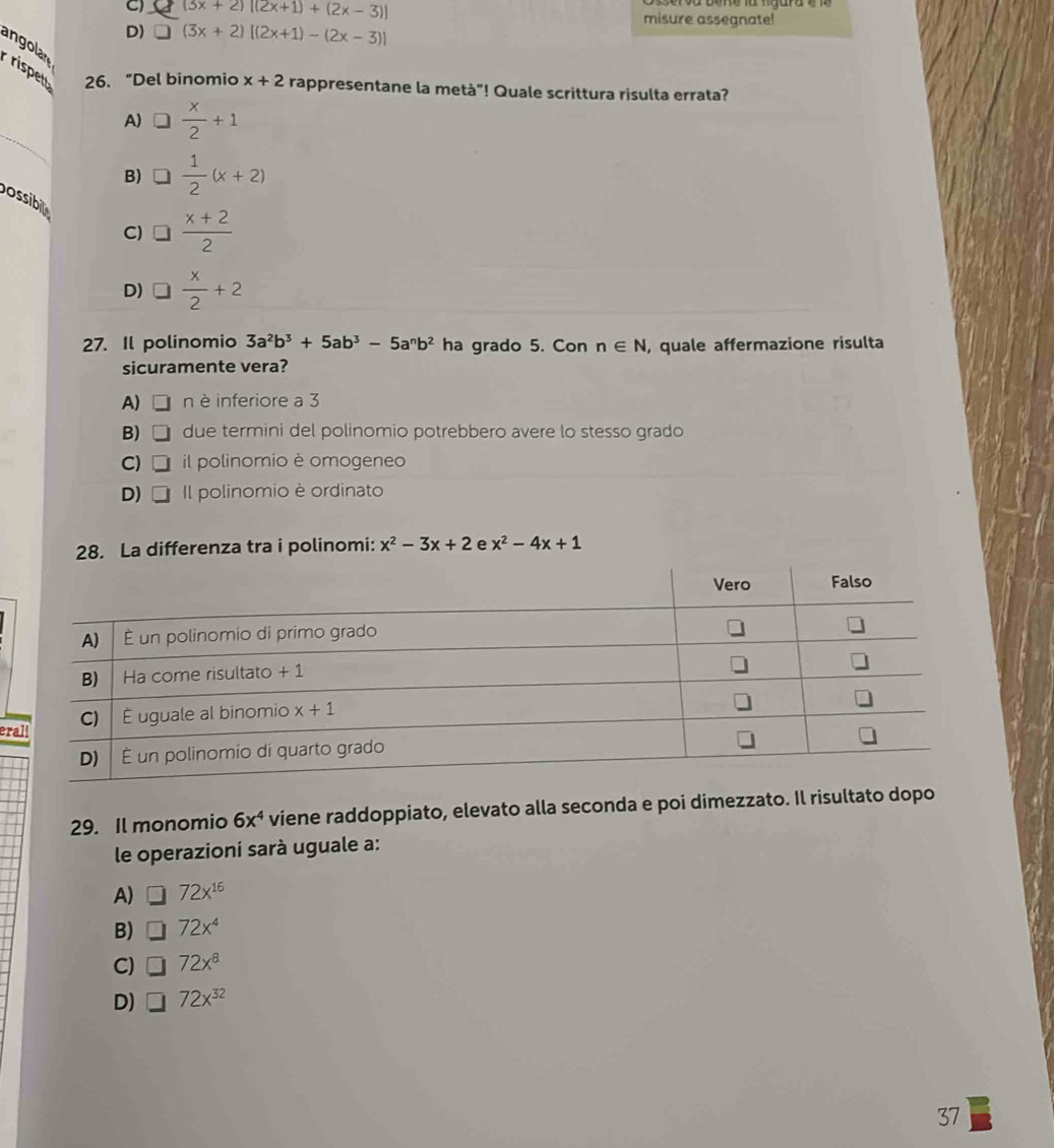 C) (3x+2)[(2x+1)+(2x-3)] misure assegnate!
D) □ (3x+2)[(2x+1)-(2x-3)]
angolan
rispet 26. “Del binomio x+2 rappresentane la metà"! Quale scrittura risulta errata?
_
A)  x/2 +1
B)  1/2 (x+2)
C) □  (x+2)/2 
ossibt  x/2 +2
D)
27. Il polinomio 3a^2b^3+5ab^3-5a^nb^2 ha grado 5. Con n∈ N , quale affermazione risulta
sicuramente vera?
A) D n è inferiore a 3
B) □ due termini del polinomio potrebbero avere lo stesso grado
C) □ il polinomio è omogeneo
D) □ Il polinomio è ordinato
28. La differenza tra i polinomi: x^2-3x+2 e x^2-4x+1
er
29. Il monomio 6x^4 viene raddoppiato, elevato alla seconda e poi dimezzato. Il risultato dopo
le operazioni sarà uguale a:
A) □ 72x^(16)
B) □ 72x^4
C) □ 72x^8
D) 72x^(32)
37