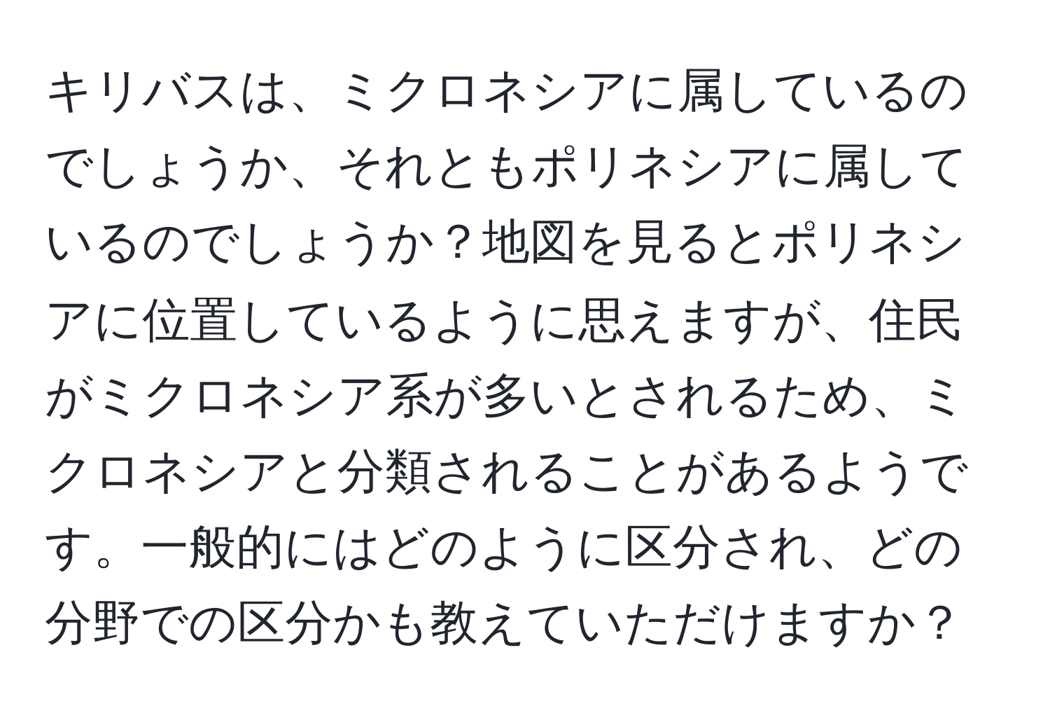 キリバスは、ミクロネシアに属しているのでしょうか、それともポリネシアに属しているのでしょうか？地図を見るとポリネシアに位置しているように思えますが、住民がミクロネシア系が多いとされるため、ミクロネシアと分類されることがあるようです。一般的にはどのように区分され、どの分野での区分かも教えていただけますか？