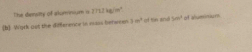 The density of aluminium is 271.2kg/m^4
(b) Work out the difference in mass between 3m^3 of tin and 5m^3 of aluminium.