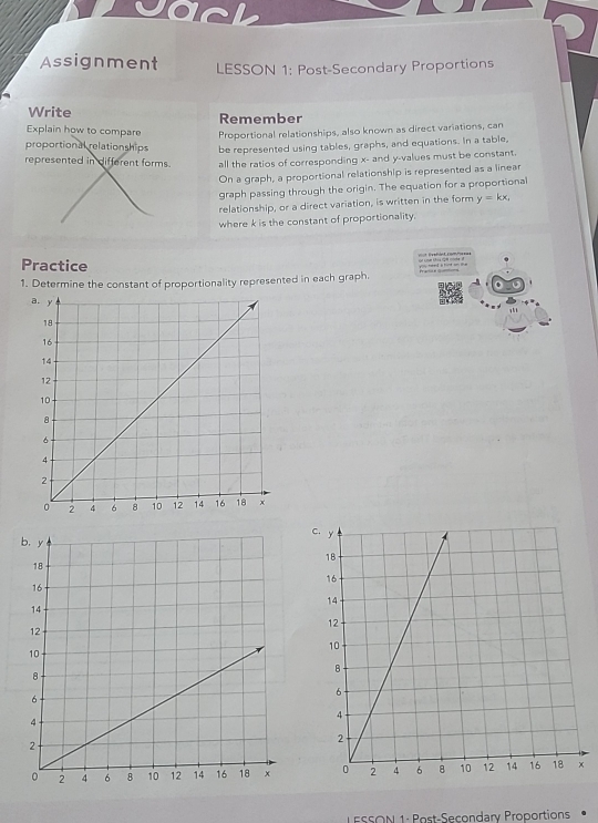 Jack 
Assignment LESSON 1: Post-Secondary Proportions 
Write Remember 
Explain how to compare Proportional relationships, also known as direct variations, can 
proportional relationships be represented using tables, graphs, and equations. In a table, 
represented in different forms. all the ratios of corresponding x - and y -values must be constant. 
On a graph, a proportional relationship is represented as a linear 
graph passing through the origin. The equation for a proportional 
relationship, or a direct variation, is written in the form y=kx, 
where k is the constant of proportionality. 
Practice 
1. Determine the constant of proportionality represented in each graph. 
C 

LESSON 1: Post-Secondary Proportions