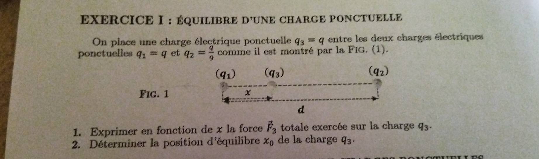 ÉQUILIBRE D OUNE CHARGE PONCTUELLE
On place une charge électrique ponctuelle q_3=q entre les deux charges électriques
ponctuelles q_1=q et q_2= q/9  comme il est montré par la FIG. (1).
Fig. 1
1. Exprimer en fonction de x la force vector F_3 totale exercée sur la charge q_3.
2. Déterminer la position d'équilibre x_0 de la charge q_3.