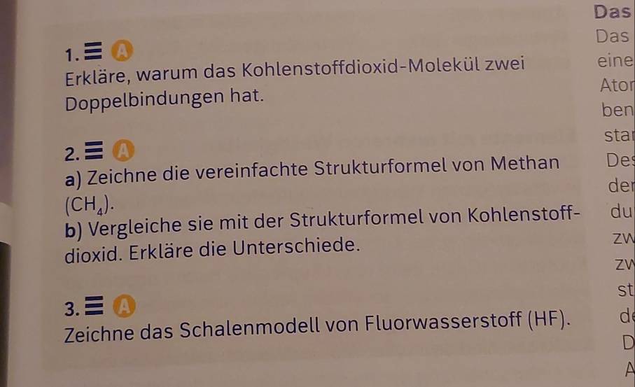 Das 
Das 
1. Ⓐ 
Erkläre, warum das Kohlenstoffdioxid-Molekül zwei eine 
Ator 
Doppelbindungen hat. 
ben 
star 
2. A 
a) Zeichne die vereinfachte Strukturformel von Methan De 
der
(CH_4). 
b) Vergleiche sie mit der Strukturformel von Kohlenstoff- du 
dioxid. Erkläre die Unterschiede. 
Zw 
3. A Zv 
st 
Zeichne das Schalenmodell von Fluorwasserstoff (HF). d 
D