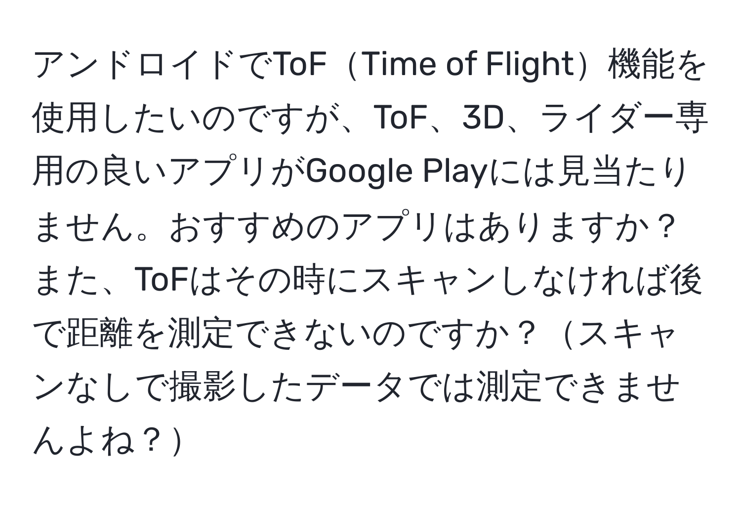 アンドロイドでToFTime of Flight機能を使用したいのですが、ToF、3D、ライダー専用の良いアプリがGoogle Playには見当たりません。おすすめのアプリはありますか？また、ToFはその時にスキャンしなければ後で距離を測定できないのですか？スキャンなしで撮影したデータでは測定できませんよね？