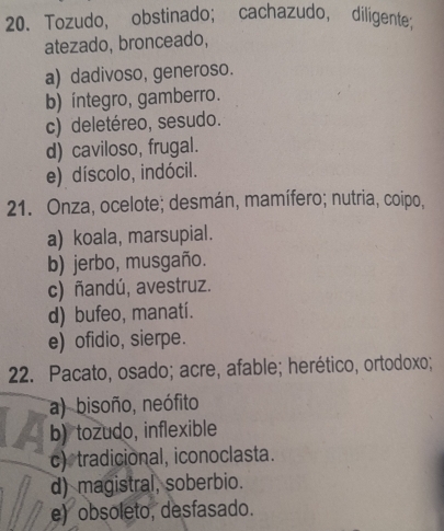 Tozudo, obstinado; cachazudo, diligente;
atezado, bronceado,
a) dadivoso, generoso.
b) íintegro, gamberro.
c) deletéreo, sesudo.
d) caviloso, frugal.
e) díscolo, indócil.
21. Onza, ocelote; desmán, mamífero; nutria, coipo,
a) koala, marsupial.
b) jerbo, musgaño.
c) ñandú, avestruz.
d) bufeo, manatí.
e) ofidio, sierpe.
22. Pacato, osado; acre, afable; herético, ortodoxo;
a) bisoño, neófito
b) tozudo, inflexible
c) tradicional, iconoclasta.
d) magistral, soberbio.
e) obsoleto, desfasado.