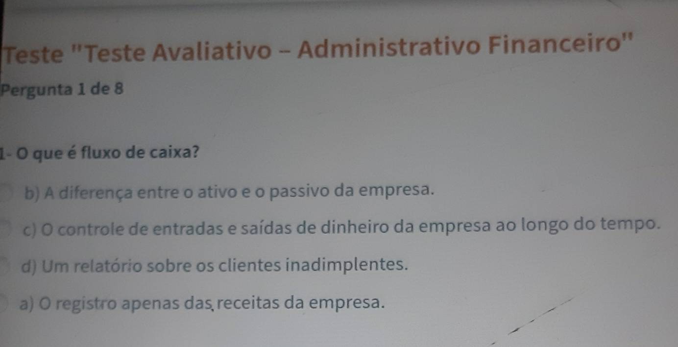 Teste "Teste Avaliativo - Administrativo Financeiro"
Pergunta 1 de 8
1- O que é fluxo de caixa?
b) A diferença entre o ativo e o passivo da empresa.
c) O controle de entradas e saídas de dinheiro da empresa ao longo do tempo.
d) Um relatório sobre os clientes inadimplentes.
a) O registro apenas das receitas da empresa.