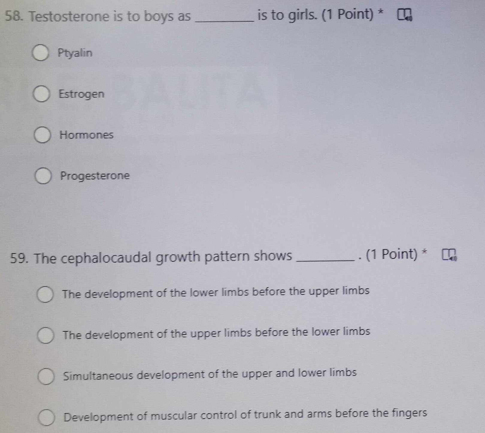 Testosterone is to boys as _is to girls. (1 Point) *
Ptyalin
Estrogen
Hormones
Progesterone
59. The cephalocaudal growth pattern shows _. (1 Point) *
The development of the lower limbs before the upper limbs
The development of the upper limbs before the lower limbs
Simultaneous development of the upper and lower limbs
Development of muscular control of trunk and arms before the fingers