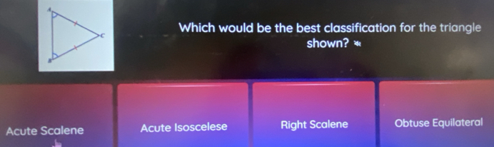 Which would be the best classification for the triangle
shown? *
Acute Scalene Acute Isoscelese Right Scalene Obtuse Equilateral