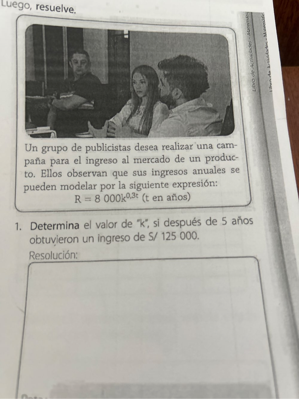 Luego, resuelve. 
d 
Un grupo de publicistas desea realizar una cam- 
paña para el ingreso al mercado de un produc- 
to. Ellos observan que sus ingresos anuales se 
pueden modelar por la siguiente expresión:
R=8000k^(0,3t) (t en años) 
1. Determina el valor de '' k '', si después de 5 años 
obtuvieron un ingreso de S/ 125 000. 
Resolución: