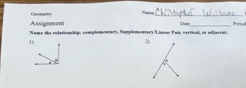 Geometry 
_ 
Name 
Assignment Date_ Period 
Name the relationship: complementary, Supplementary/Linear Pair, vertical, or adjacent. 
1 
2)