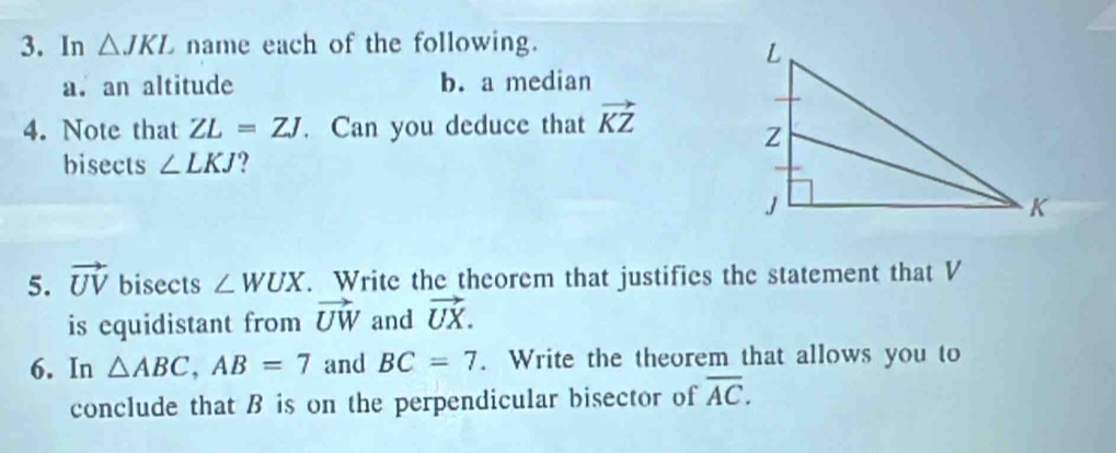 In △ JKL name each of the following. 
a. an altitude b. a median 
4. Note that ZL=ZJ. Can you deduce that vector KZ
bisects ∠ LKJ ? 
5. vector UV bisects ∠ WUX. Write the theorem that justifies the statement that V
is equidistant from vector UW and vector UX. 
6. In △ ABC, AB=7 and BC=7. Write the theorem that allows you to 
conclude that B is on the perpendicular bisector of overline AC.