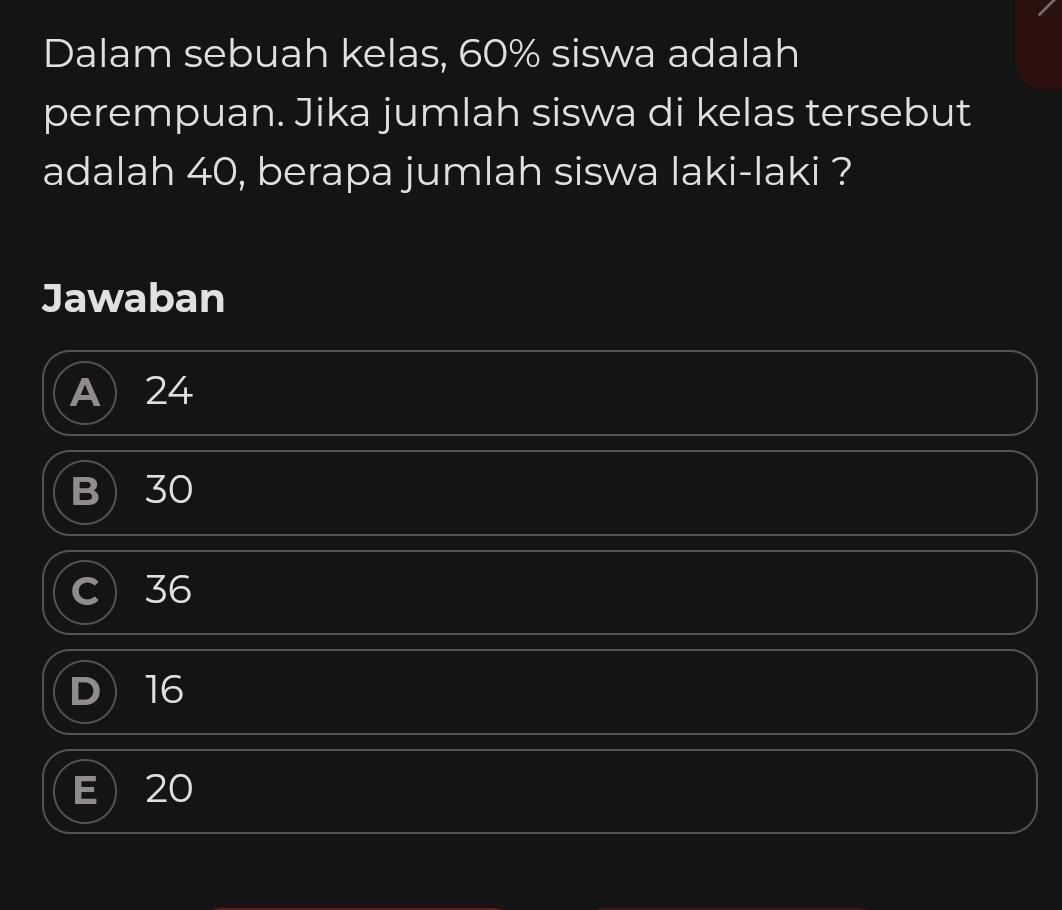 Dalam sebuah kelas, 60% siswa adalah
perempuan. Jika jumlah siswa di kelas tersebut
adalah 40, berapa jumlah siswa laki-laki ?
Jawaban
A 24
B 30
C 36
D 16
20