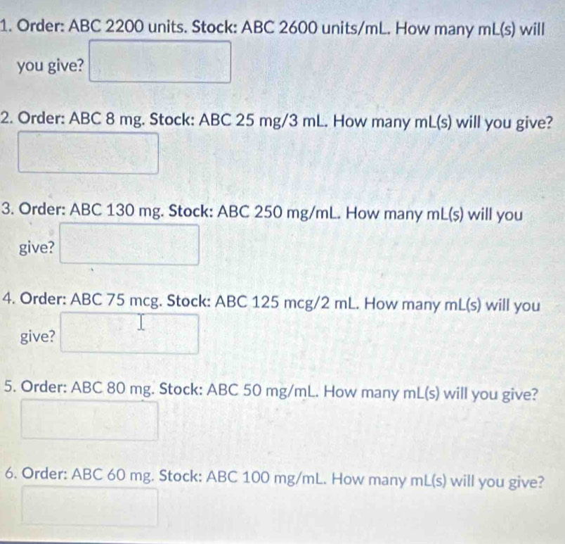 Order: ABC 2200 units. Stock: ABC 2600 units/mL. How many mL(s) will 
you give? 
2. Order: ABC 8 mg. Stock: ABC 25 mg/3 mL. How many mL (s) will you give? 
3. Order: ABC 130 mg. Stock: ABC 250 mg/mL. How many mL(s) will you 
give? 
4. Order: ABC 75 mcg. Stock: ABC 125 mcg/2 mL. How many mL (s) will you 
give? 
5. Order: ABC 80 mg. Stock: ABC 50 mg/mL. How many mL(s) will you give? 
6. Order: ABC 60 mg. Stock: ABC 100 mg/mL. How many mL (s) will you give?