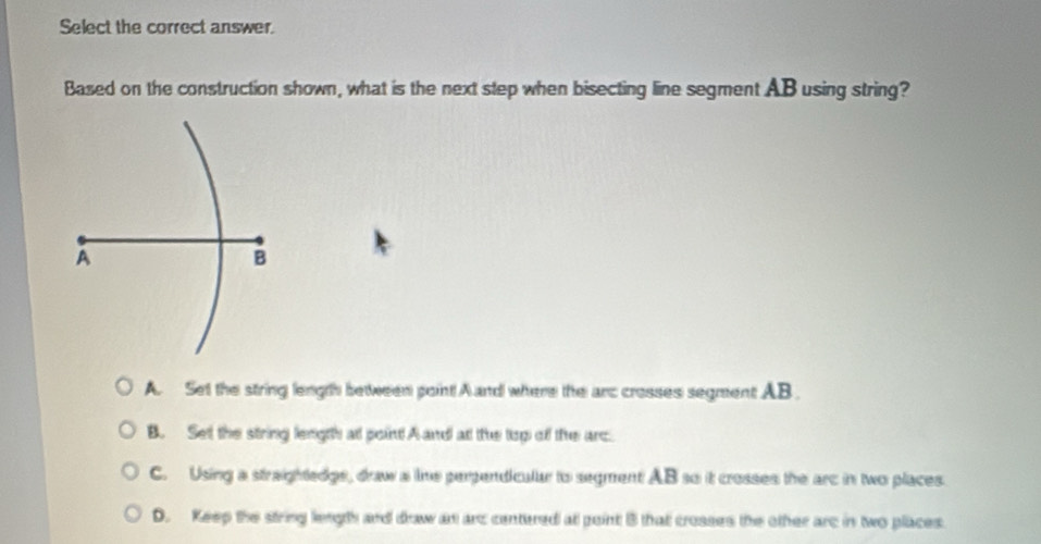 Select the correct answer.
Based on the construction shown, what is the next step when bisecting line segment AB using string?
A
B
A. Set the string length between point A and where the arc crosses segment AB.
B. Set the string length at point A and at the top of the arc
C. Using a straightedgs, draw a ime perpendicular to segment AB so it crosses the arc in two places.
D. Keep the string length and draw an arc centered at point 3 that crosses the other arc in two places.