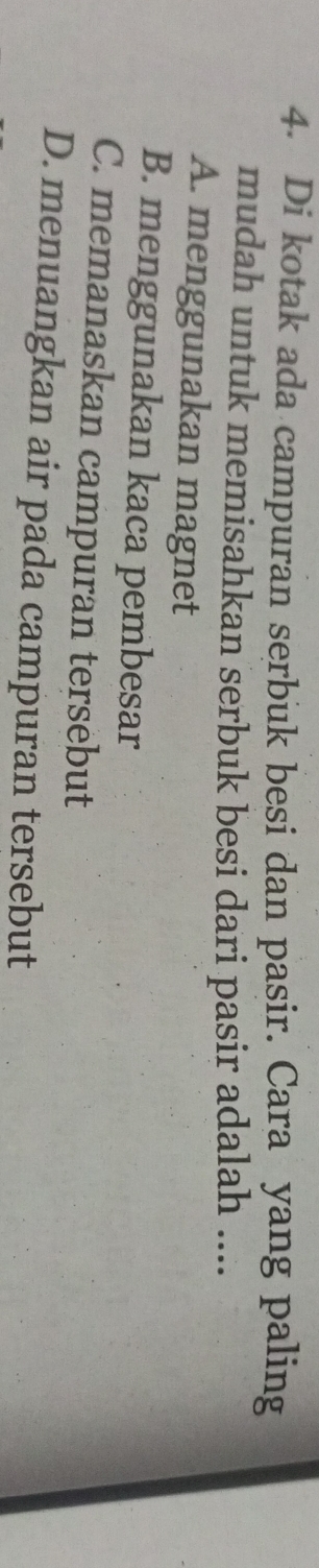 Di kotak ada campuran serbuk besi dan pasir. Cara yang paling
mudah untuk memisahkan serbuk besi dari pasir adalah ....
A. menggunakan magnet
B. menggunakan kaca pembesar
C. memanaskan campuran tersebut
D. menuangkan air pada campuran tersebut