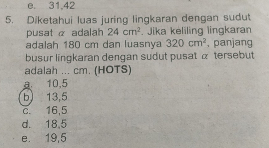 e. 31,42
5. Diketahui luas juring lingkaran dengan sudut
pusat α adalah 24cm^2. Jika keliling lingkaran
adalah 180 cm dan luasnya 320cm^2 , panjang
busur lingkaran dengan sudut pusat α tersebut
adalah ... cm. (HOTS)
a 10,5
b 13,5
c. 16,5
d. 18,5
e. 19,5