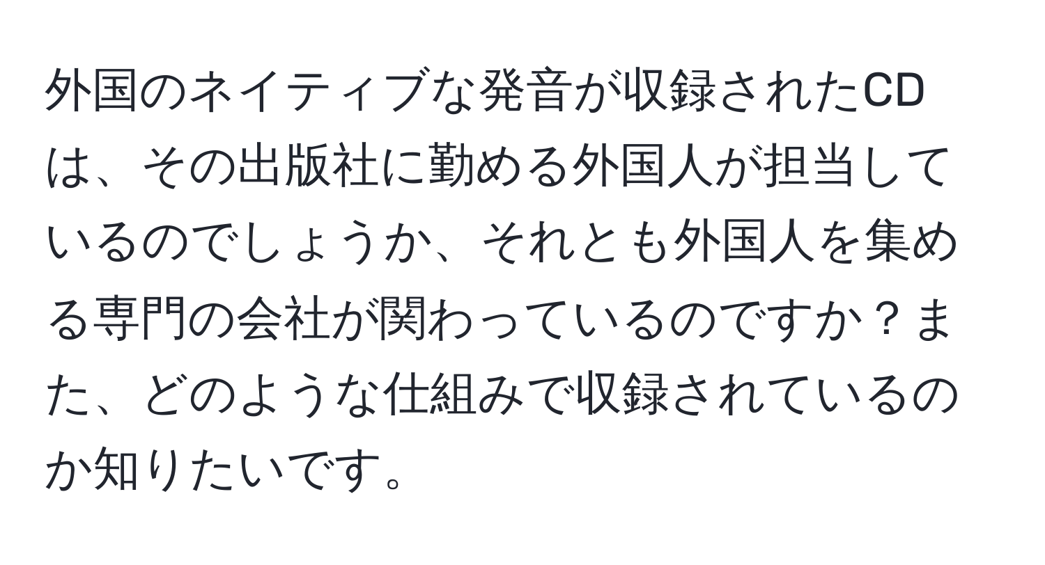 外国のネイティブな発音が収録されたCDは、その出版社に勤める外国人が担当しているのでしょうか、それとも外国人を集める専門の会社が関わっているのですか？また、どのような仕組みで収録されているのか知りたいです。