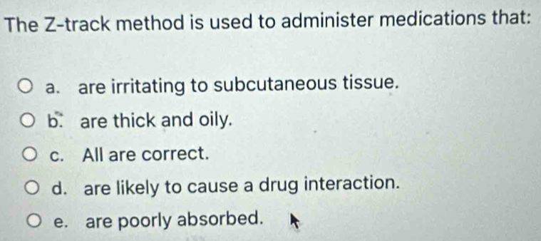 The Z -track method is used to administer medications that:
a. are irritating to subcutaneous tissue.
b. are thick and oily.
c. All are correct.
d. are likely to cause a drug interaction.
e. are poorly absorbed.