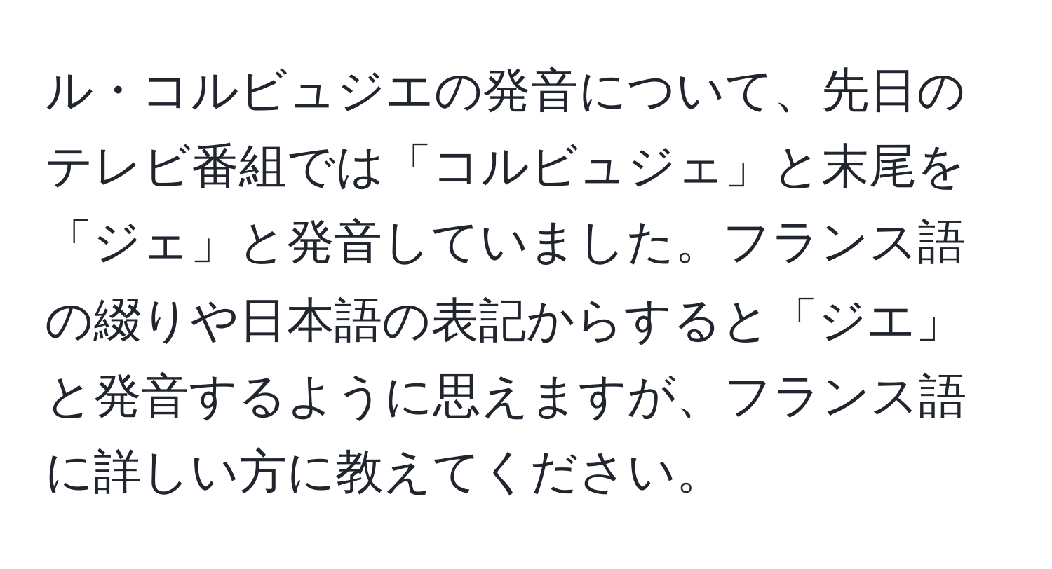 ル・コルビュジエの発音について、先日のテレビ番組では「コルビュジェ」と末尾を「ジェ」と発音していました。フランス語の綴りや日本語の表記からすると「ジエ」と発音するように思えますが、フランス語に詳しい方に教えてください。