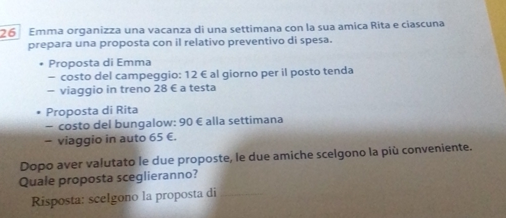 Emma organizza una vacanza di una settimana con la sua amica Rita e ciascuna 
prepara una proposta con il relativo preventivo di spesa. 
Proposta di Emma 
- costo del campeggio: 12 € al giorno per il posto tenda 
- viaggio in treno 28 € a testa 
Proposta di Rita 
- costo del bungalow: 90 € alla settimana 
- viaggio in auto 65 €. 
Dopo aver valutato le due proposte, le due amiche scelgono la più conveniente. 
Quale proposta sceglieranno? 
Risposta: scelgono la proposta di_