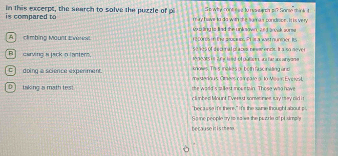 In this excerpt, the search to solve the puzzle of pi So why continue to research pi? Some think it
is compared to may have to do with the human condition. It is very
exciting to find the unknown, and break some
A ] climbing Mount Everest. records in the process. Pi is a vast number. Its
series of decimal places never ends. It also never
B ] carving a jack-o-lantern. repeats in any kind of pattern, as far as anyone
C) doing a science experiment. knows. This makes pi both fascinating and
mysterious. Others compare pi to Mount Everest.
D] taking a math test. the world's tallest mountain. Those who have
climbed Mount Everest sometimes say they did it
"because it's there." It's the same thought about pi
Some people try to solve the puzzle of pi simply
because it is there.