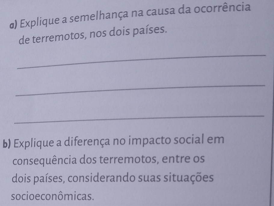 α) Explique a semelhança na causa da ocorrência 
de terremotos, nos dois países. 
_ 
_ 
_ 
b) Explique a diferença no impacto social em 
consequência dos terremotos, entre os 
dois países, considerando suas situações 
socioe co nômicas.