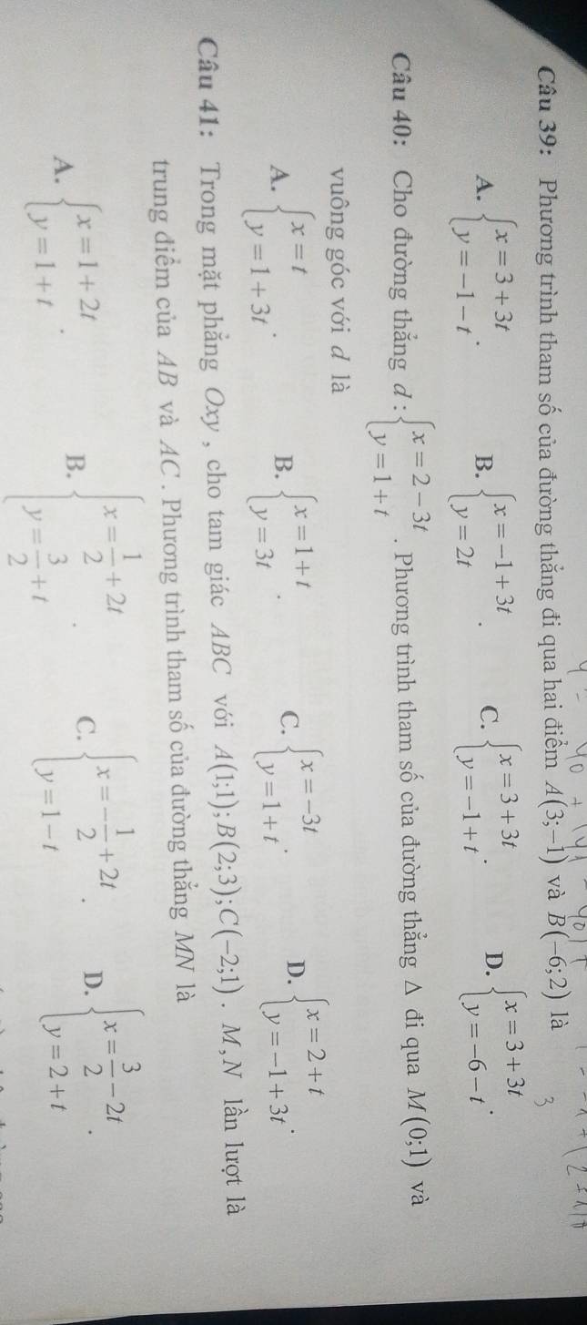 Phương trình tham số của đường thắng đi qua hai điểm A(3;-1) và B(-6;2) là
A. beginarrayl x=3+3t y=-1-tendarray. . beginarrayl x=-1+3t y=2tendarray. . C. beginarrayl x=3+3t y=-1+tendarray. . D. beginarrayl x=3+3t y=-6-tendarray. .
B.
Câu 40: Cho đường thắng d:beginarrayl x=2-3t y=1+tendarray.. Phương trình tham số của đường thẳng △ di qua M(0;1) và
vuông góc với d là
A. beginarrayl x=t y=1+3tendarray. . beginarrayl x=1+t y=3tendarray. . beginarrayl x=-3t y=1+tendarray. .
B.
C.
D. beginarrayl x=2+t y=-1+3tendarray. .
Câu 41: Trong mặt phẳng Oxy, cho tam giác ABC với A(1;1);B(2;3);C(-2;1). M, N lần lượt là
trung điểm của AB và AC . Phương trình tham số của đường thẳng MN là
A. beginarrayl x=1+2t y=1+tendarray. .
B. beginarrayl x= 1/2 +2t y= 3/2 +tendarray. C. beginarrayl x=- 1/2 +2t y=1-tendarray. . D. beginarrayl x= 3/2 -2t y=2+tendarray. .