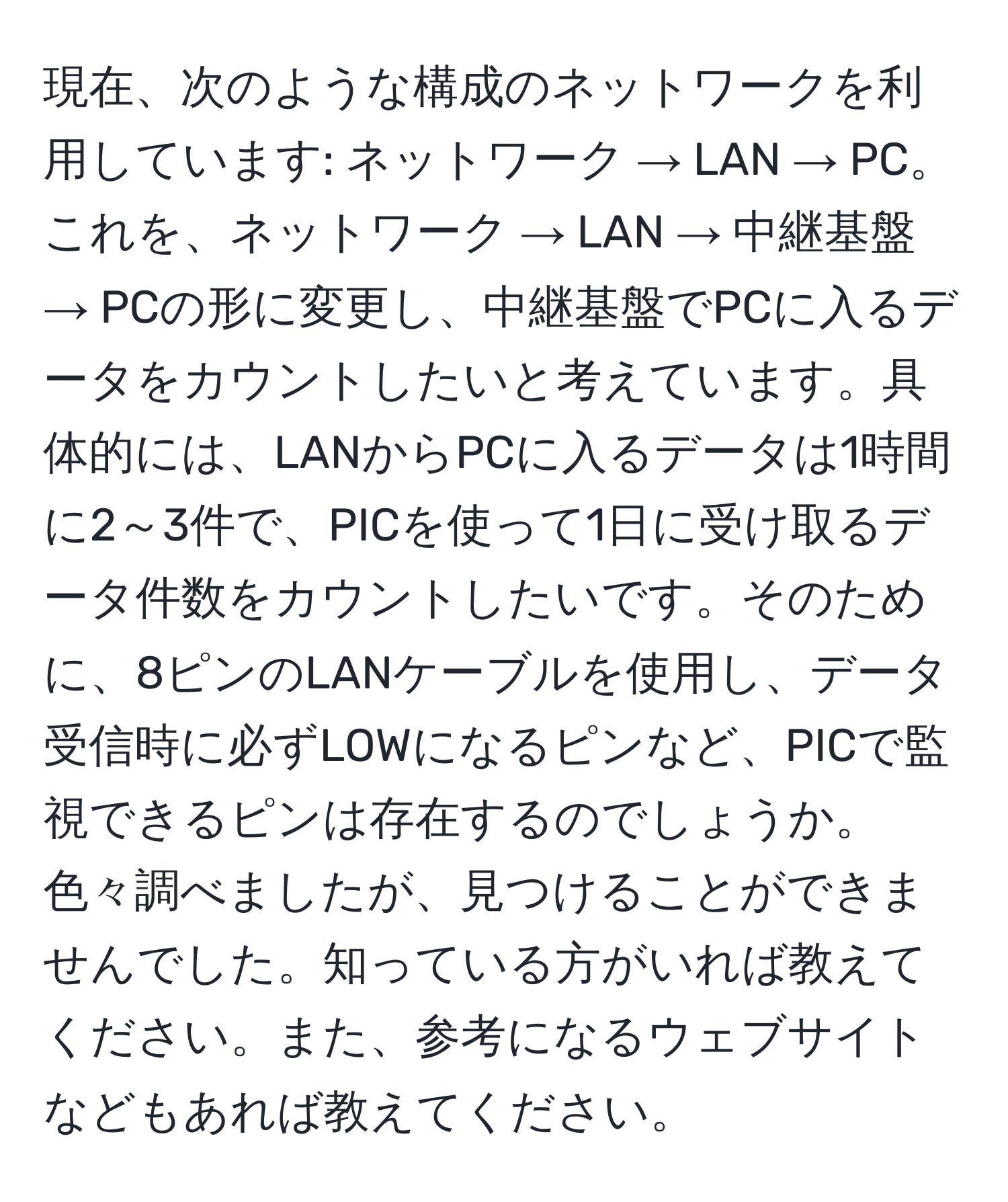 現在、次のような構成のネットワークを利用しています: ネットワーク → LAN → PC。これを、ネットワーク → LAN → 中継基盤 → PCの形に変更し、中継基盤でPCに入るデータをカウントしたいと考えています。具体的には、LANからPCに入るデータは1時間に2～3件で、PICを使って1日に受け取るデータ件数をカウントしたいです。そのために、8ピンのLANケーブルを使用し、データ受信時に必ずLOWになるピンなど、PICで監視できるピンは存在するのでしょうか。色々調べましたが、見つけることができませんでした。知っている方がいれば教えてください。また、参考になるウェブサイトなどもあれば教えてください。