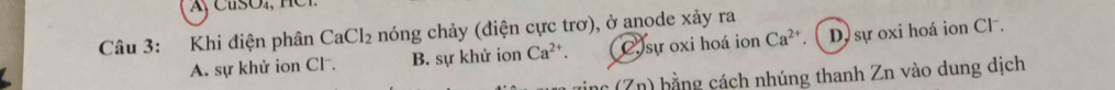 Khi điện phân CaCl_2 nóng chảy (điện cực trơ), ở anode xảy ra
A. sự khử ion Cl . B. sự khử ion Ca^(2+). C sự oxi hoá ion Ca^(2+) D sự oxi hoá ion Cl .
nc (Zn) bằng cách nhúng thanh Zn vào dung dịch