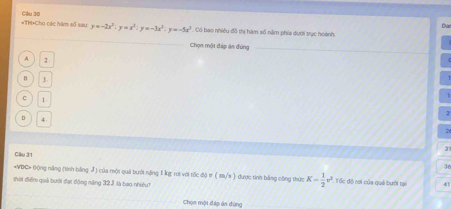 Da
Cho các hàm số sau: y=-2x^2; y=x^2; y=-3x^2; y=-5x^2 *. Có bao nhiêu đồ thị hàm số năm phía dưới trục hoành.
Chọn một đáp án đúng
A 2.
B 3.
1
1
C 1.
2
D 4.
2
31
Câu 31
36
Động năng (tính bãng J) của một quả bưởi nặng 1 kg rơi với tốc độ v ( m/s ) được tính băng công thức K= 1/2 v^2 Tốc độ rơi của quả bưởi tại 41
thời điểm quả bưởi đạt động năng 32 J là bao nhiêu?
Chọn một đáp án đủng