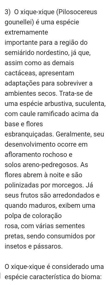 xique-xique (Pilosocereus 
gounellei) é uma espécie 
extremamente 
importante para a região do 
semiárido nordestino, já que, 
assim como as demais 
cactáceas, apresentam 
adaptações para sobreviver a 
ambientes secos. Trata-se de 
uma espécie arbustiva, suculenta, 
com caule ramificado acima da 
base e flores 
esbranquiçadas. Geralmente, seu 
desenvolvimento ocorre em 
afloramento rochoso e 
solos areno-pedregosos. As 
flores abrem à noite e são 
polinizadas por morcegos. Já 
seus frutos são arredondados e 
quando maduros, exibem uma 
polpa de coloração 
rosa, com várias sementes 
pretas, sendo consumidos por 
insetos e pássaros. 
O xique-xique é considerado uma 
espécie característica do bioma: