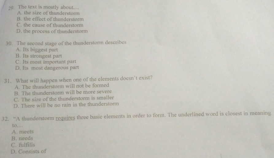 The text is mostly about....
A. the size of thunderstorm
B. the effect of thunderstorm
C. the cause of thunderstorm
D. the process of thunderstorm
30. The second stage of the thunderstorm describes
A. Its biggest part
B. Its strongest part
C. Its most important part
D. Its most dangerous part
31. What will happen when one of the elements doesn’t exist?
A. The thunderstorm will not be formed
B. The thunderstorm will be more severe
C. The size of the thunderstorm is smaller
D. There will be no rain in the thunderstorm
32. “A thunderstorm requires three basic elements in order to form. The underlined word is closest in meaning
to,...
A. meets
B. needs
C. fulfills
D. Consists of