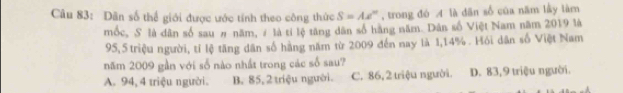 Dân số thể giới được ước tính theo công thức S=Ae^n , trong đó A là dān số của năm lấy làm
mốc, S là dân số sau # năm, # là tí lệ tăng dân số hàng năm. Dân số Việt Nam năm 2019 là
95,5 triệu người, tí lệ tăng dân số hãng năm từ 2009 đến nay là 1,14%. Hồi dân số Việt Nam
năm 2009 gần với số nào nhất trong các số sau?
A. 94, 4 triệu người. B. 85, 2 triệu người. C. 86, 2 triệu người. D. 83, 9 triệu người.