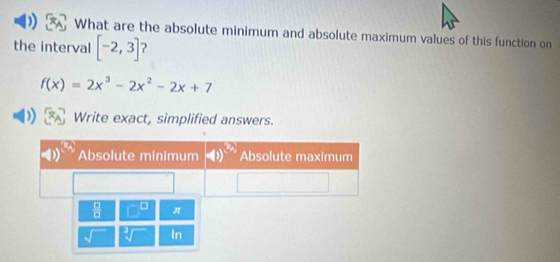 What are the absolute minimum and absolute maximum values of this function on 
the interval [-2,3] 2
f(x)=2x^3-2x^2-2x+7
Write exact, simplified answers.
 □ /□   □^(□) π 
In