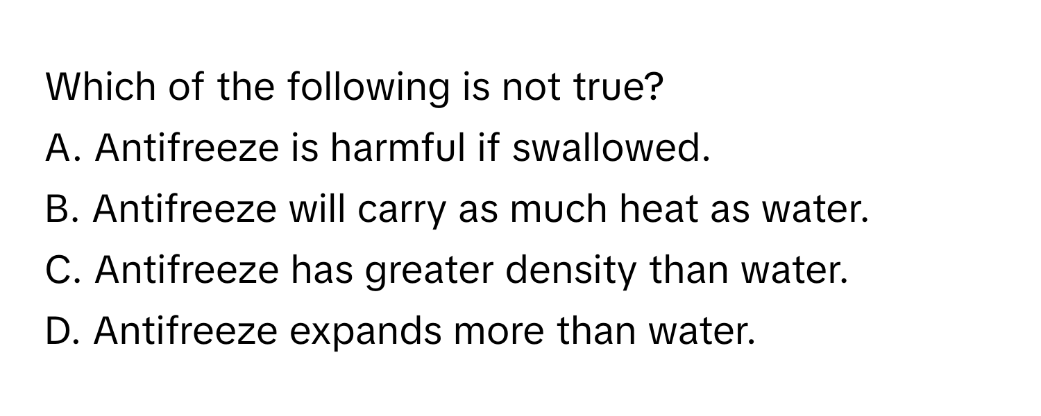 Which of the following is not true?
A. Antifreeze is harmful if swallowed.
B. Antifreeze will carry as much heat as water.
C. Antifreeze has greater density than water.
D. Antifreeze expands more than water.