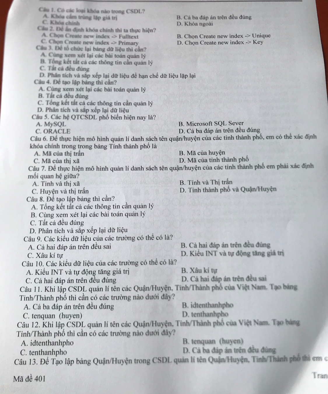 Có các loại khóa nào trong CSDL?
A. Khóa cầm trùng lập giá trị B. Cả ba đáp án trên đều đúng
C. Khóa chính D. Khóa ngoài
Cầu 2. Đề án định khóa chính thì ta thực hiện?
A. Chọn Create new index -> Fulltext B. Chọn Create new index -> Unique
C. Chon Create new index -> Primary D. Chọn Create new index -> Key
Câu 3. Đe tổ chức lại bảng dữ liệu thì cần?
A. Cùng xem xét lại các bài toán quản lý
B. Tổng kết tất cả các thông tin cần quản lý
C. Tất cả đều đúng
D. Phân tích và sắp xếp lại dữ liệu đề hạn chế dữ liệu lặp lại
Câu 4. Để tạo lập bảng thì cần?
A. Cùng xem xét lại các bài toán quản lý
B. Tất cá đều đúng
C. Tổng kết tất cả các thông tin cần quản lý
D. Phân tích và sắp xếp lại dữ liệu
Câu 5. Các hệ QTCSDL phổ biến hiện nay là?
A. MySQL B. Microsoft SQL Sever
C. ORACLE D. Cả ba đáp án trên đều đúng
Câu 6. Để thực hiện mô hình quản lí danh sách tên quận/huyện của các tỉnh thành phố, em có thể xác định
khóa chính trong trong bảng Tinh thành phố là
A. Mã của thị trấn B. Mã của huyện
C. Mã của thị xã D. Mã của tỉnh thành phố
Câu 7. Để thực hiện mô hình quản lí danh sách tên quận/huyện của các tinh thành phố em phải xác định
mối quan hệ giữa?
A. Tỉnh và thị xã B. Tính và Thị trấn
C. Huyện và thị trấn D. Tinh thành phố và Quận/Huyện
Câu 8. Để tạo lập bảng thì cần?
A. Tổng kết tất cả các thông tin cần quản lý
B. Cùng xem xét lại các bài toán quản lý
C. Tất cả đều đúng
D. Phân tích và sắp xếp lại dữ liệu
Câu 9. Các kiều dữ liệu của các trường có thể có là?
A. Cả hai đáp án trên đều sai B. Cả hai đáp án trên đều đúng
C. Xâu kí tự D. Kiểu INT và tự động tăng giá trị
Câu 10. Các kiểu dữ liệu của các trường có thể có là?
A. Kiểu INT và tự động tăng giá trị B. Xâu kí tự
C. Cả hai đáp án trên đều đúng D. Cả hai đáp án trên đều sai
Câu 11. Khi lập CSDL quản lí tên các Quận/Huyện, Tinh/Thành phố của Việt Nam. Tạo bảng
Tinh/Thành phố thì cần có các trường nào dưới đây?
A. Cả ba đáp án trên đều đúng B. idtenthanhpho
C. tenquan (huyen) D. tenthanhpho
Câu 12. Khi lập ČSDL quản lí tên các Quận/Huyện, Tinh/Thành phố của Việt Nam. Tạo bảng
Tinh/Thành phố thì cần có các trường nào dưới đây?
A. idtenthanhpho B. tenquan (huyen)
C. tenthanhpho D. Cả ba đáp án trên đều đứng
Câu 13. Để Tạo lập bảng Quận/Huyện trong CSDL quản lí tên Quận/Huyện, Tinh/Thành phố thì em c
Mã đề 401
Tran