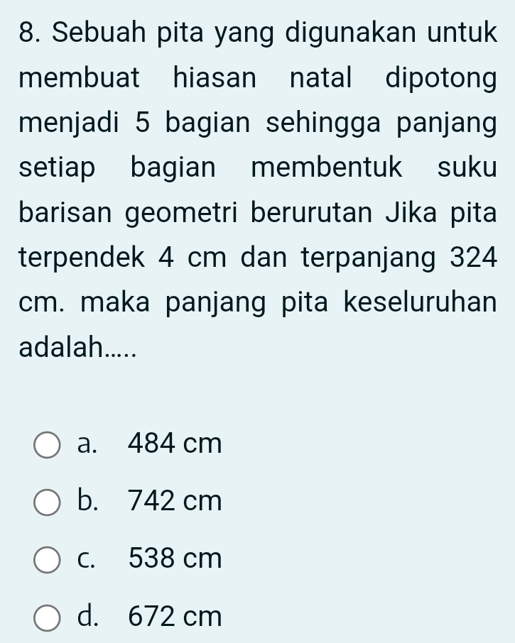 Sebuah pita yang digunakan untuk
membuat hiasan natal dipotong
menjadi 5 bagian sehingga panjang
setiap bagian membentuk suku
barisan geometri berurutan Jika pita
terpendek 4 cm dan terpanjang 324
cm. maka panjang pita keseluruhan
adalah.....
a. 484 cm
b. 742 cm
c. 538 cm
d. 672 cm